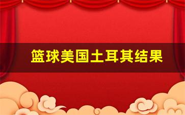美国对土耳其篮球世界杯-篮球美国土耳其结果