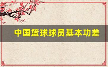 中国篮球球员基本功差-我国篮球运动员技术风格