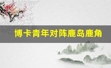 博卡青年对阵鹿岛鹿角-博卡青年vs皇家马德里